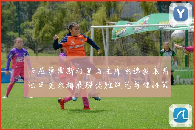 卡尼萨雷斯对皇马主席竞选发表看法里克尔梅展现优雅风范与理性策略