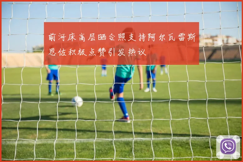 前河床高层晒合照支持阿尔瓦雷斯恩佐积极点赞引发热议