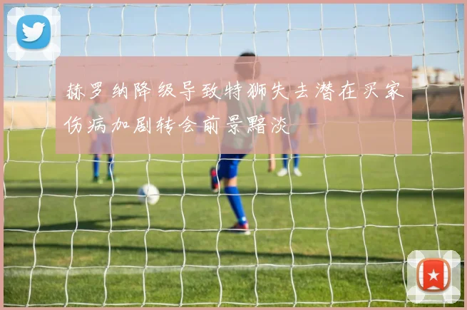 赫罗纳降级导致特狮失去潜在买家伤病加剧转会前景黯淡