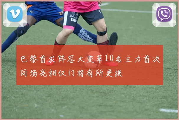 巴黎首发阵容大变革10名主力首次同场亮相仅门将有所更换