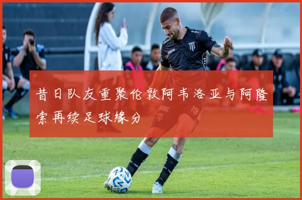 昔日队友重聚伦敦阿韦洛亚与阿隆索再续足球缘分