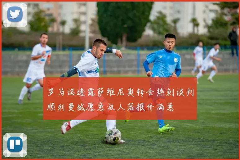 罗马诺透露萨维尼奥转会热刺谈判顺利曼城愿意放人若报价满意