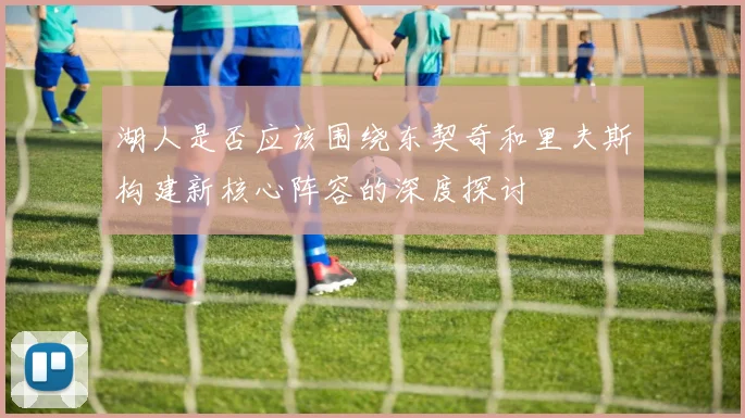 湖人是否应该围绕东契奇和里夫斯构建新核心阵容的深度探讨