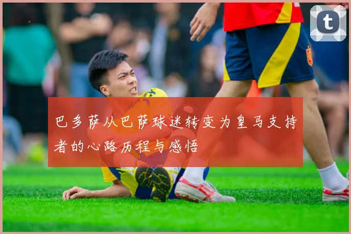 巴多萨从巴萨球迷转变为皇马支持者的心路历程与感悟