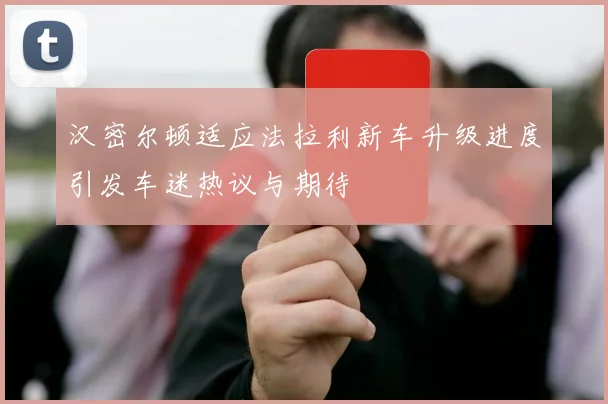 汉密尔顿适应法拉利新车升级进度引发车迷热议与期待