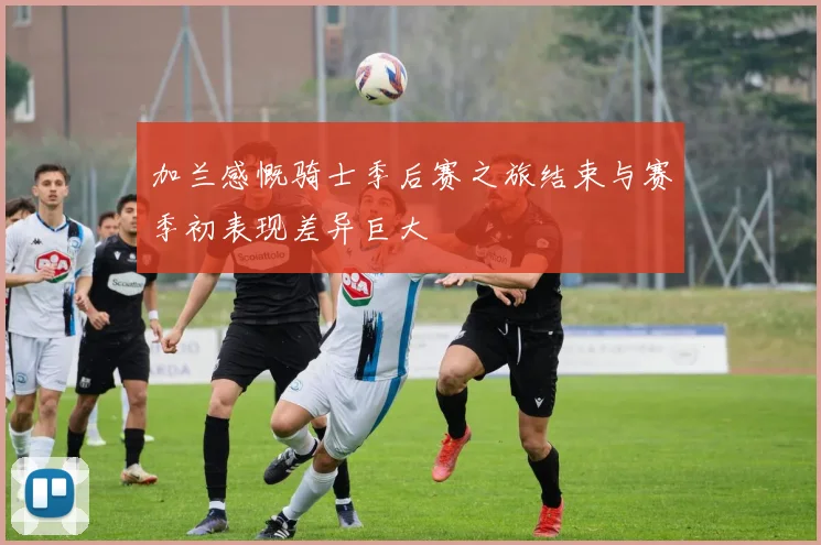 加兰感慨骑士季后赛之旅结束与赛季初表现差异巨大