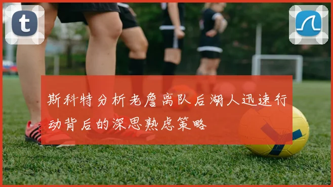 斯科特分析老詹离队后湖人迅速行动背后的深思熟虑策略