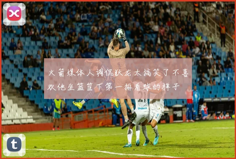 火箭媒体人调侃狄龙太搞笑了不喜欢他坐篮筐下第一排看球的样子