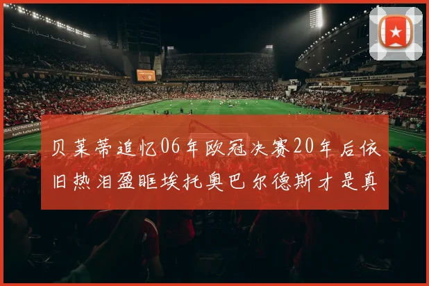 贝莱蒂追忆06年欧冠决赛20年后依旧热泪盈眶埃托奥巴尔德斯才是真正的英雄