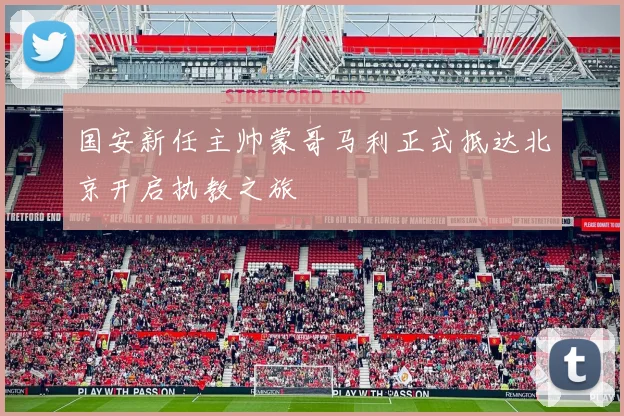 国安新任主帅蒙哥马利正式抵达北京开启执教之旅
